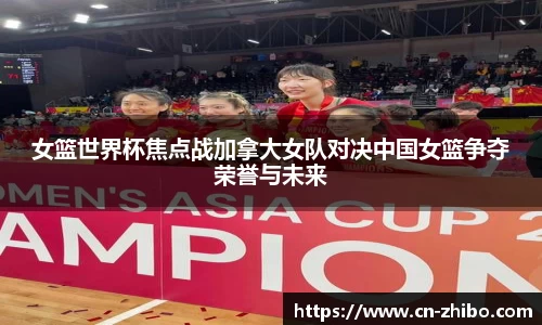 女篮世界杯焦点战加拿大女队对决中国女篮争夺荣誉与未来