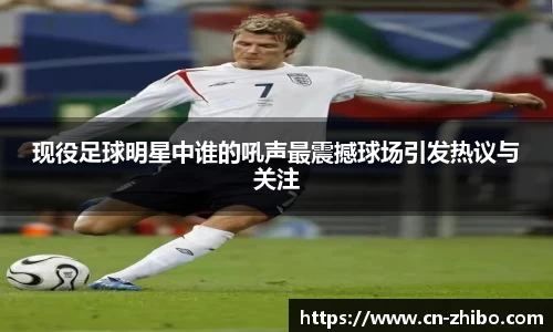 现役足球明星中谁的吼声最震撼球场引发热议与关注